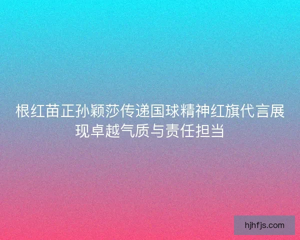 根红苗正孙颖莎传递国球精神红旗代言展现卓越气质与责任担当 根红苗正孙颖莎传递国球精神红旗代言展现卓越气质与责任担当