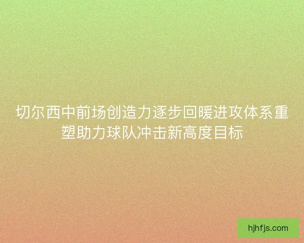 切尔西中前场创造力逐步回暖进攻体系重塑助力球队冲击新高度目标 切尔西中前场创造力逐步回暖进攻体系重塑助力球队冲击新高度目标