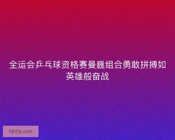 全运会乒乓球资格赛曼巍组合勇敢拼搏如英雄般奋战