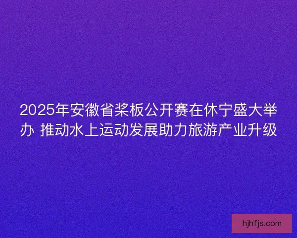 2025年安徽省桨板公开赛在休宁盛大举办 推动水上运动发展助力旅游产业升级