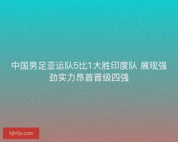 中国男足亚运队5比1大胜印度队 展现强劲实力昂首晋级四强
