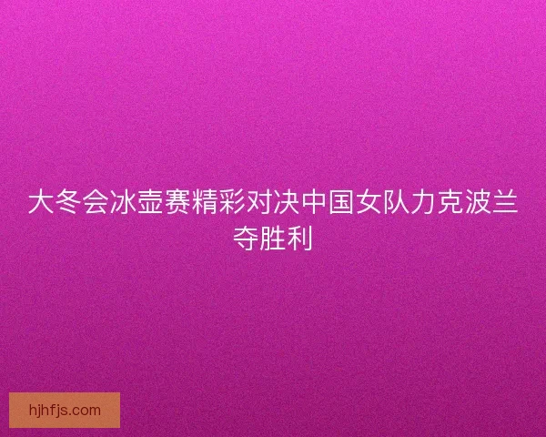 大冬会冰壶赛精彩对决中国女队力克波兰夺胜利