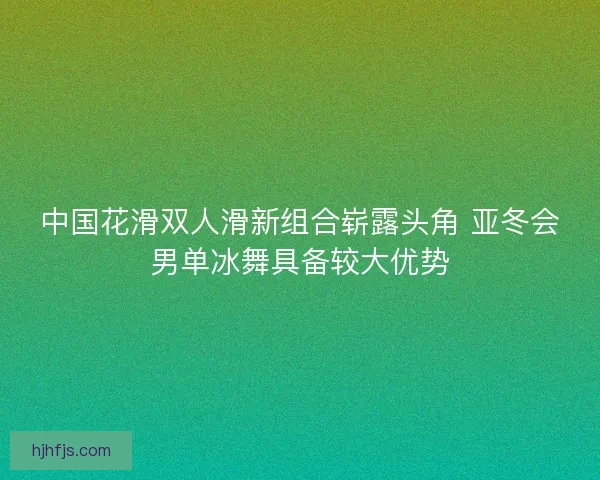 中国花滑双人滑新组合崭露头角 亚冬会男单冰舞具备较大优势 中国花滑双人滑新组合崭露头角 亚冬会男单冰舞具备较大优势