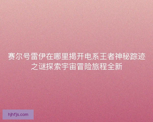 赛尔号雷伊在哪里揭开电系王者神秘踪迹之谜探索宇宙冒险旅程全新 赛尔号雷伊在哪里揭开电系王者神秘踪迹之谜探索宇宙冒险旅程全新