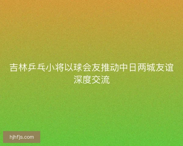 吉林乒乓小将以球会友推动中日两城友谊深度交流 吉林乒乓小将以球会友推动中日两城友谊深度交流