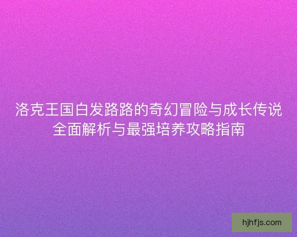 洛克王国白发路路的奇幻冒险与成长传说全面解析与最强培养攻略指南 洛克王国白发路路的奇幻冒险与成长传说全面解析与最强培养攻略指南