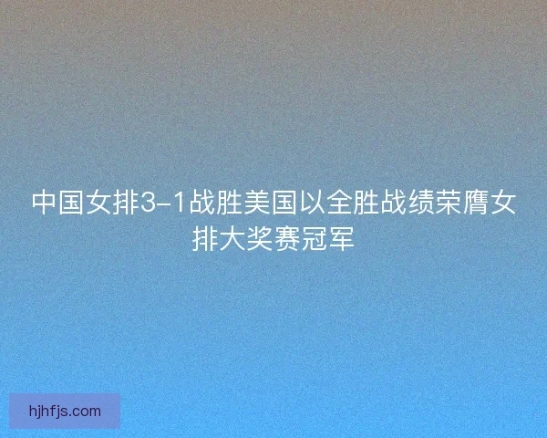 中国女排3-1战胜美国以全胜战绩荣膺女排大奖赛冠军 中国女排3-1战胜美国以全胜战绩荣膺女排大奖赛冠军