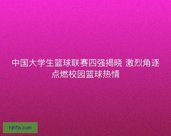 中国大学生篮球联赛四强揭晓 激烈角逐点燃校园篮球热情 中国大学生篮球联赛四强揭晓 激烈角逐点燃校园篮球热情