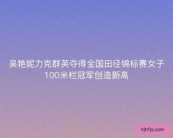 吴艳妮力克群英夺得全国田径锦标赛女子100米栏冠军创造新高 吴艳妮力克群英夺得全国田径锦标赛女子100米栏冠军创造新高