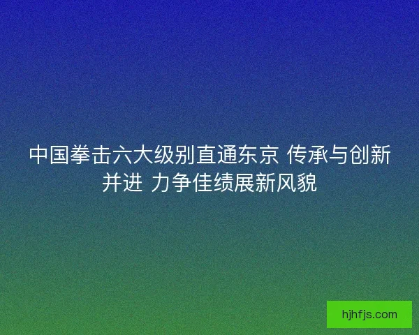 中国拳击六大级别直通东京 传承与创新并进 力争佳绩展新风貌 中国拳击六大级别直通东京 传承与创新并进 力争佳绩展新风貌