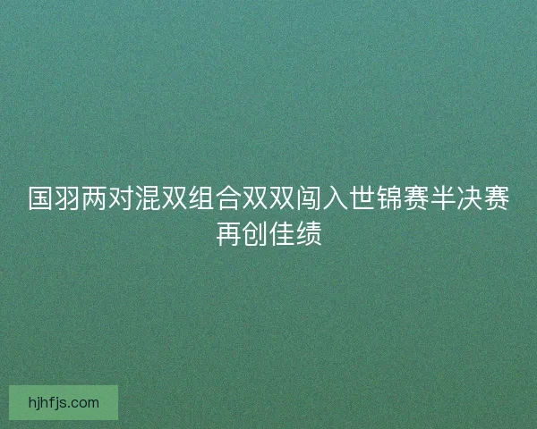 国羽两对混双组合双双闯入世锦赛半决赛再创佳绩 国羽两对混双组合双双闯入世锦赛半决赛再创佳绩