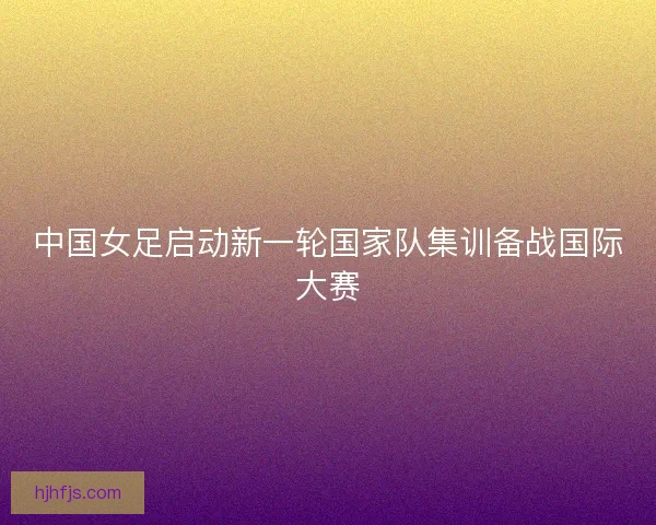 中国女足启动新一轮国家队集训备战国际大赛 中国女足启动新一轮国家队集训备战国际大赛