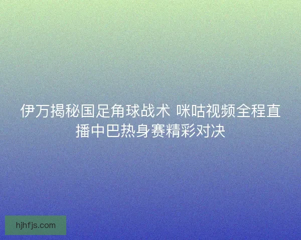 伊万揭秘国足角球战术 咪咕视频全程直播中巴热身赛精彩对决 伊万揭秘国足角球战术 咪咕视频全程直播中巴热身赛精彩对决